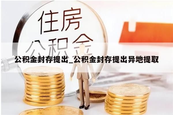 公积金封存提出_公积金封存提出异地提取